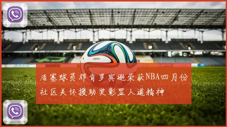 活塞球员邓肯罗宾逊荣获NBA四月份社区关怀援助奖彰显人道精神