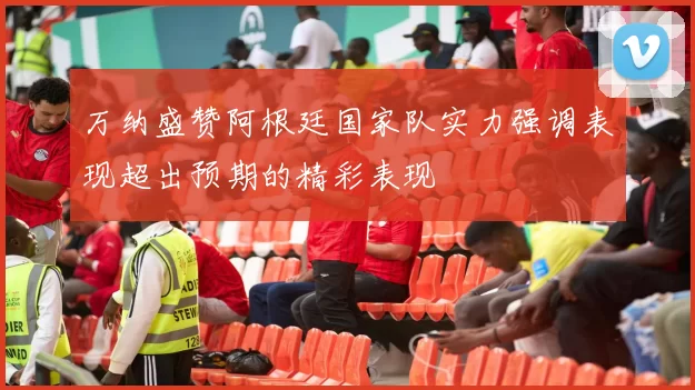 万纳盛赞阿根廷国家队实力强调表现超出预期的精彩表现