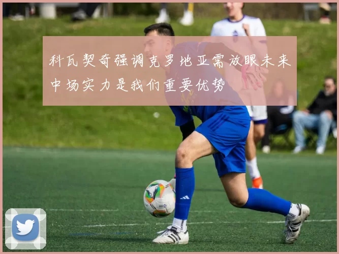 科瓦契奇强调克罗地亚需放眼未来中场实力是我们重要优势