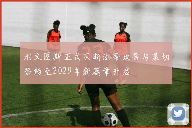 尤文图斯正式买断法蒂坎蒂与莱切签约至2029年新篇章开启