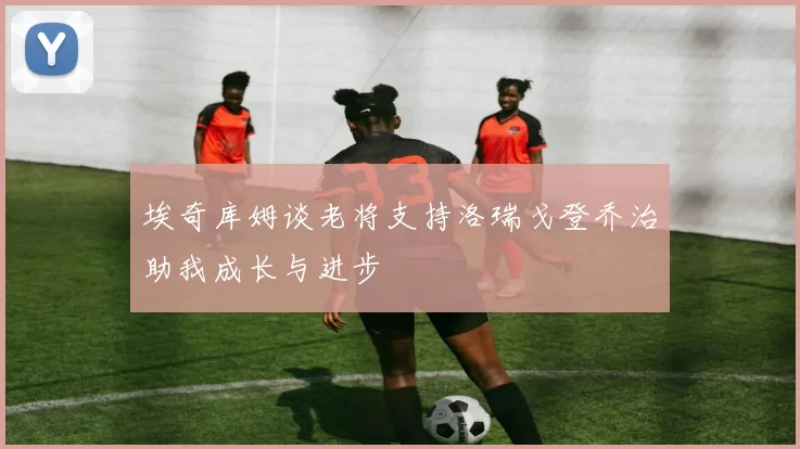 埃奇库姆谈老将支持洛瑞戈登乔治助我成长与进步