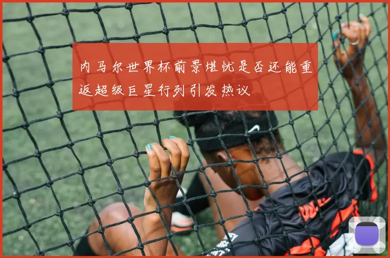 内马尔世界杯前景堪忧是否还能重返超级巨星行列引发热议