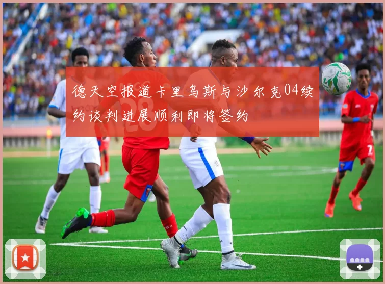 德天空报道卡里乌斯与沙尔克04续约谈判进展顺利即将签约