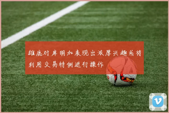 雄鹿对库明加表现出浓厚兴趣或将利用交易特例进行操作