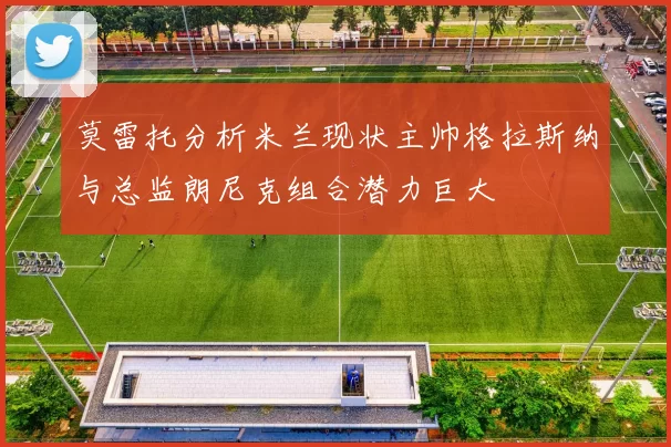 莫雷托分析米兰现状主帅格拉斯纳与总监朗尼克组合潜力巨大