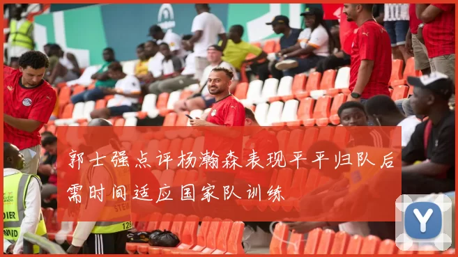 郭士强点评杨瀚森表现平平归队后需时间适应国家队训练