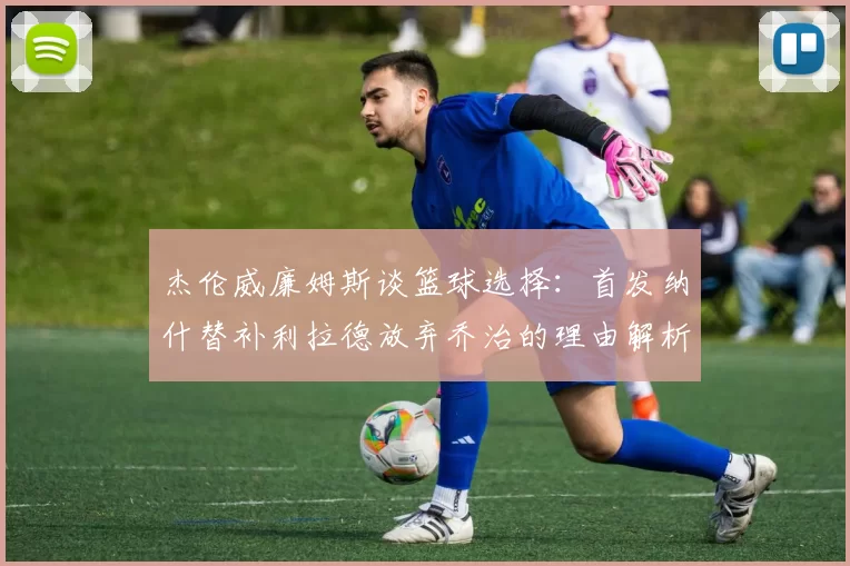 杰伦威廉姆斯谈篮球选择：首发纳什替补利拉德放弃乔治的理由解析