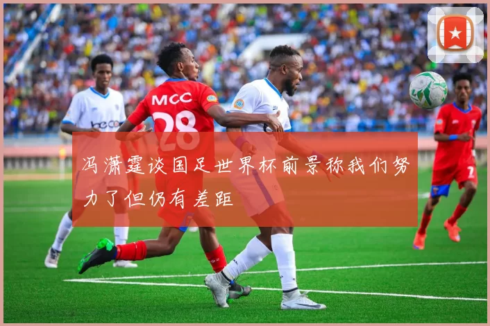 冯潇霆谈国足世界杯前景称我们努力了但仍有差距