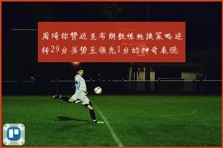 周琦称赞迈克布朗教练轮换策略逆转29分劣势至领先1分的神奇表现