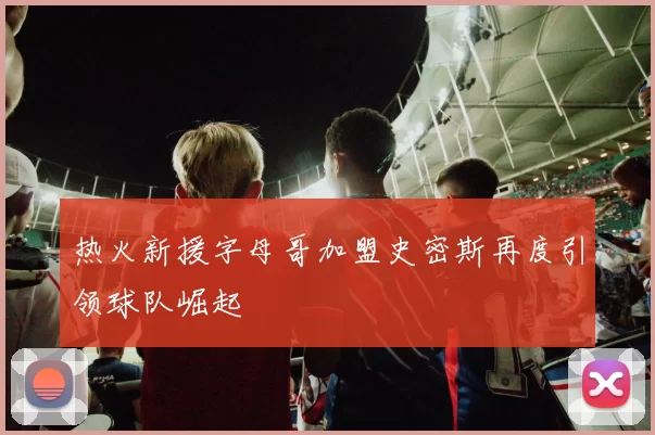 热火新援字母哥加盟史密斯再度引领球队崛起