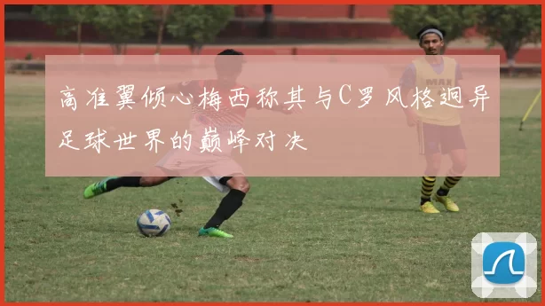 高准翼倾心梅西称其与C罗风格迥异足球世界的巅峰对决