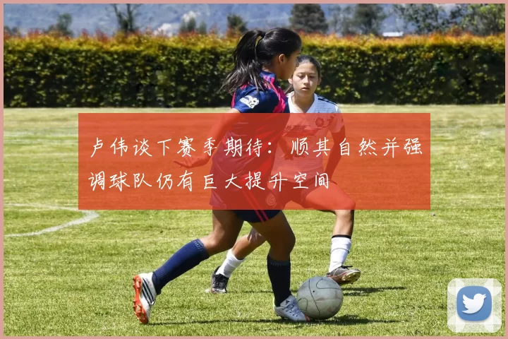 卢伟谈下赛季期待：顺其自然并强调球队仍有巨大提升空间