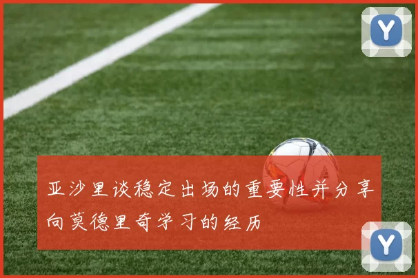 亚沙里谈稳定出场的重要性并分享向莫德里奇学习的经历