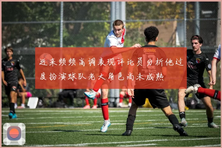 近来频频高调表现评论员分析他过度扮演球队老大角色尚未成熟