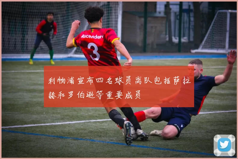 利物浦宣布四名球员离队包括萨拉赫和罗伯逊等重要成员
