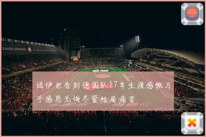诺伊尔告别德国队17年生涯感慨万千感恩无悔尽管结局痛苦