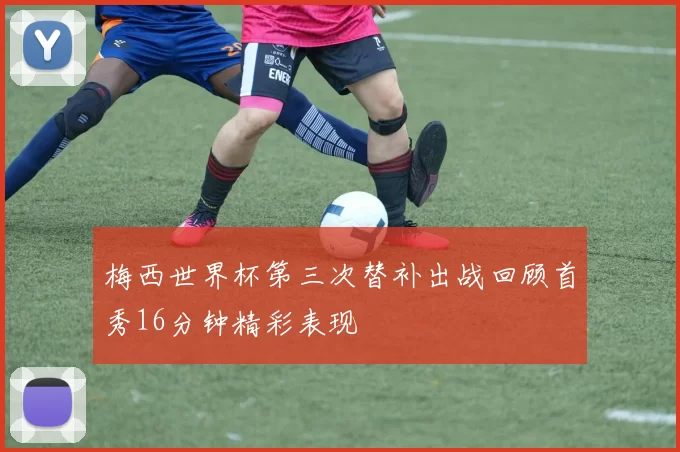 梅西世界杯第三次替补出战回顾首秀16分钟精彩表现