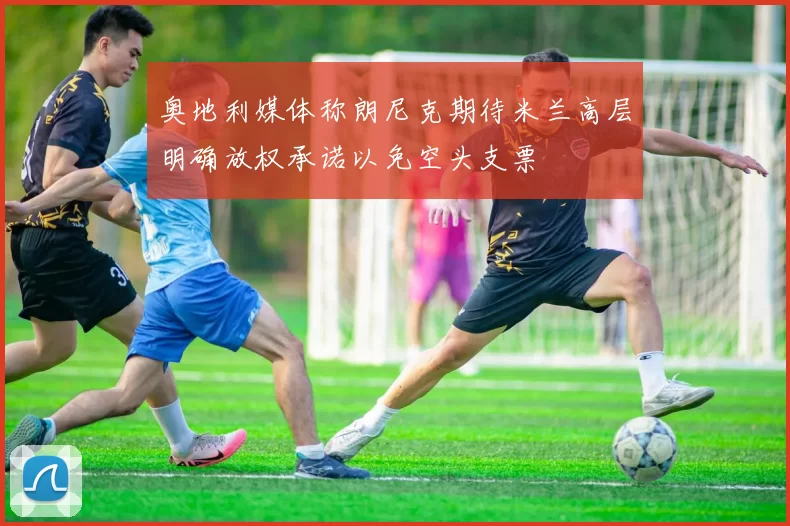 奥地利媒体称朗尼克期待米兰高层明确放权承诺以免空头支票