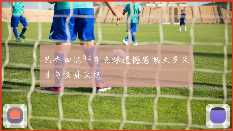 巴乔回忆94年点球遗憾感慨大罗天才与伤痛交织