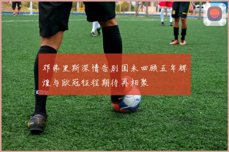 邓弗里斯深情告别国米回顾五年辉煌与欧冠征程期待再相聚