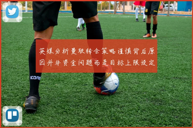 英媒分析曼联转会策略谨慎背后原因并非资金问题而是目标上限设定