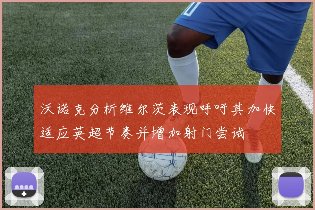 沃诺克分析维尔茨表现呼吁其加快适应英超节奏并增加射门尝试