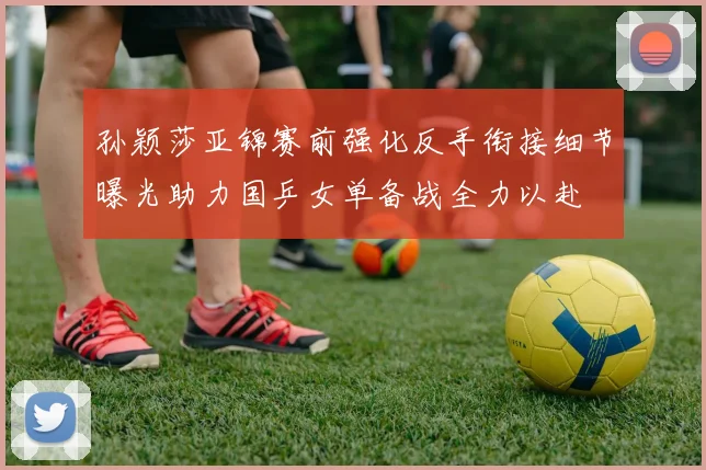 孙颖莎亚锦赛前强化反手衔接细节曝光助力国乒女单备战全力以赴